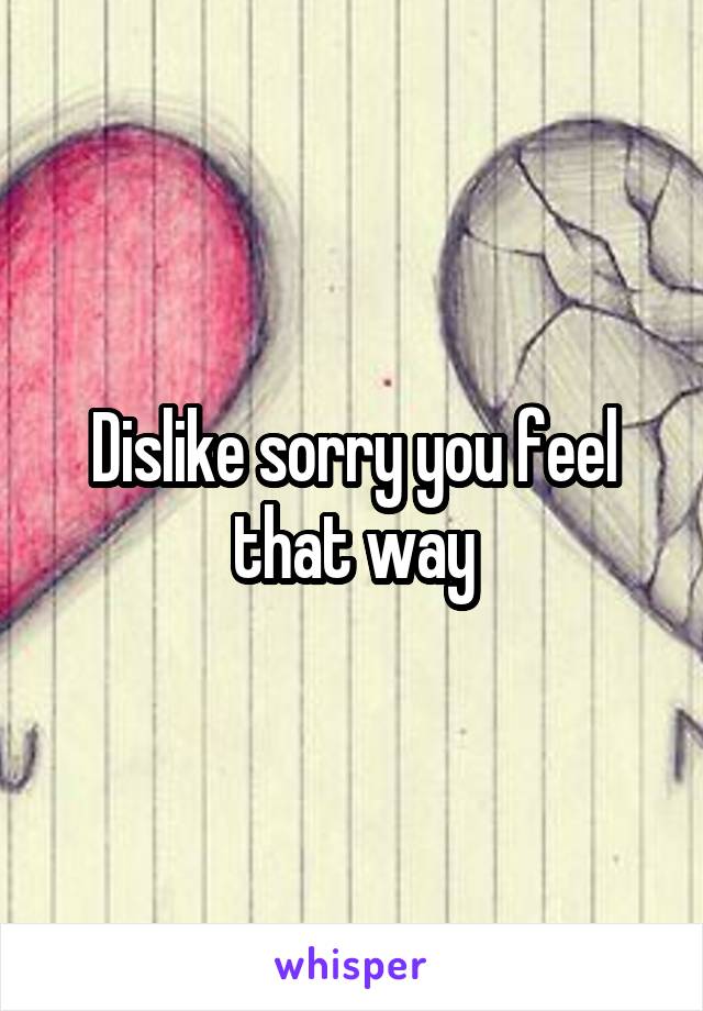 Dislike sorry you feel that way