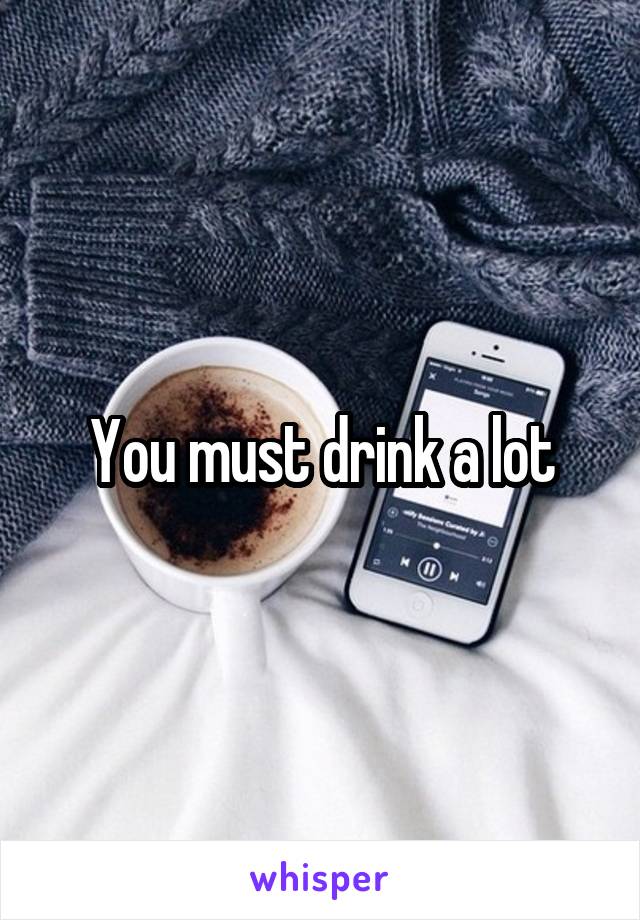 You must drink a lot