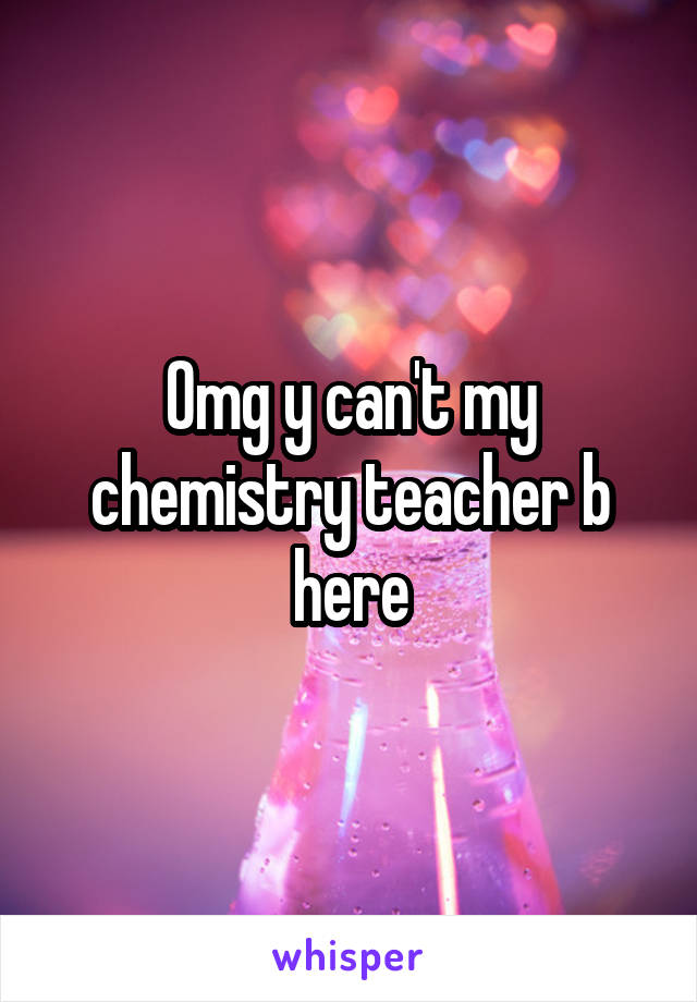 Omg y can't my chemistry teacher b here