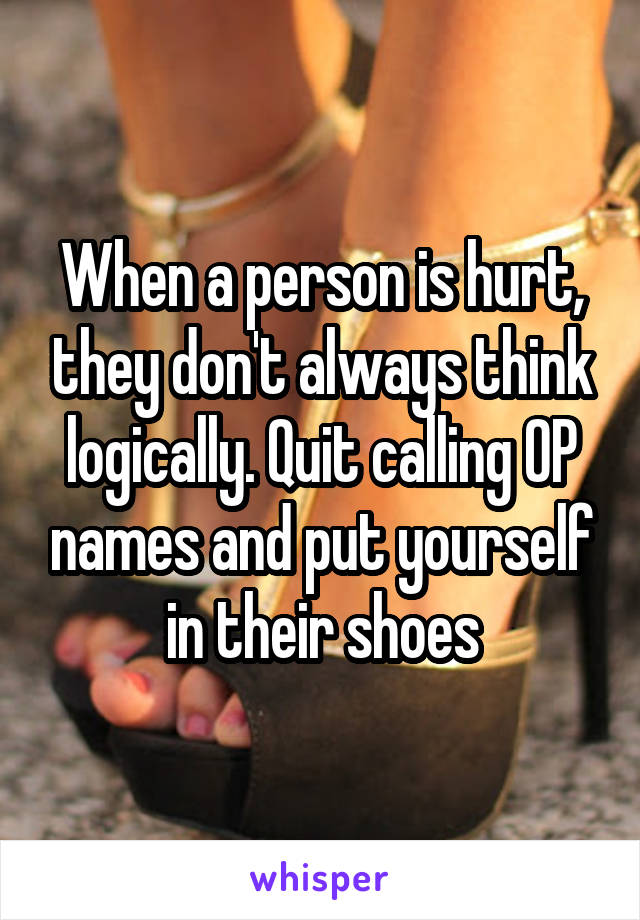 When a person is hurt, they don't always think logically. Quit calling OP names and put yourself in their shoes