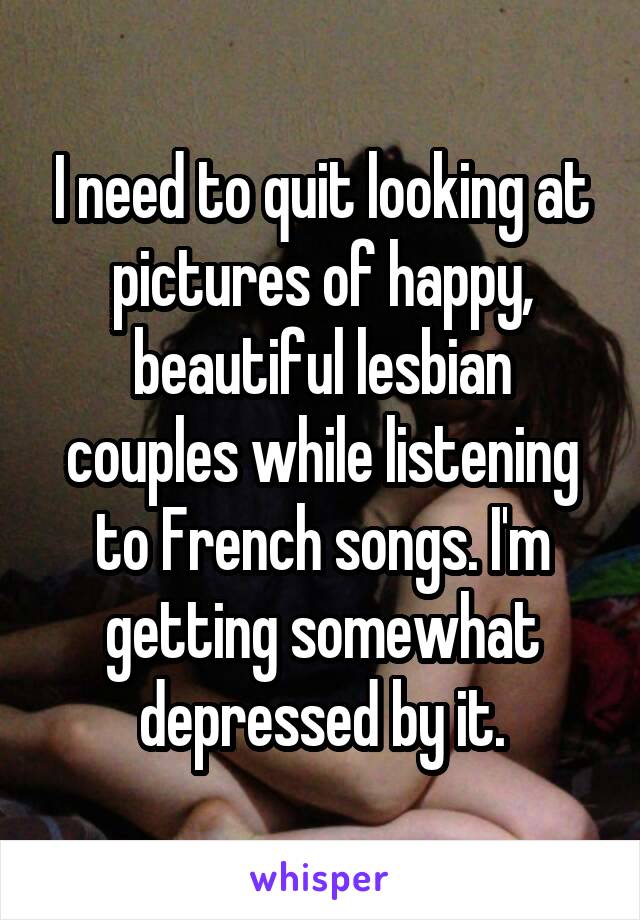 I need to quit looking at pictures of happy, beautiful lesbian couples while listening to French songs. I'm getting somewhat depressed by it.