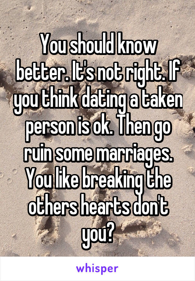 You should know better. It's not right. If you think dating a taken person is ok. Then go ruin some marriages. You like breaking the others hearts don't you?