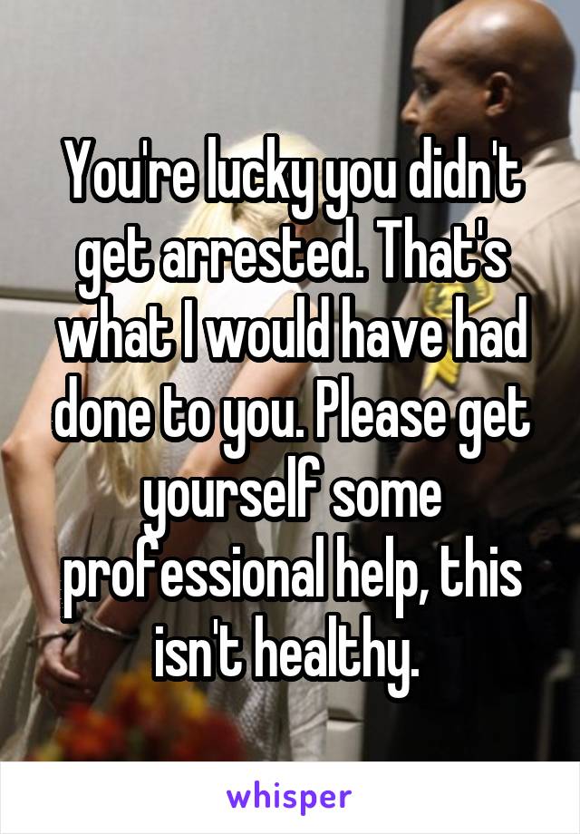 You're lucky you didn't get arrested. That's what I would have had done to you. Please get yourself some professional help, this isn't healthy. 