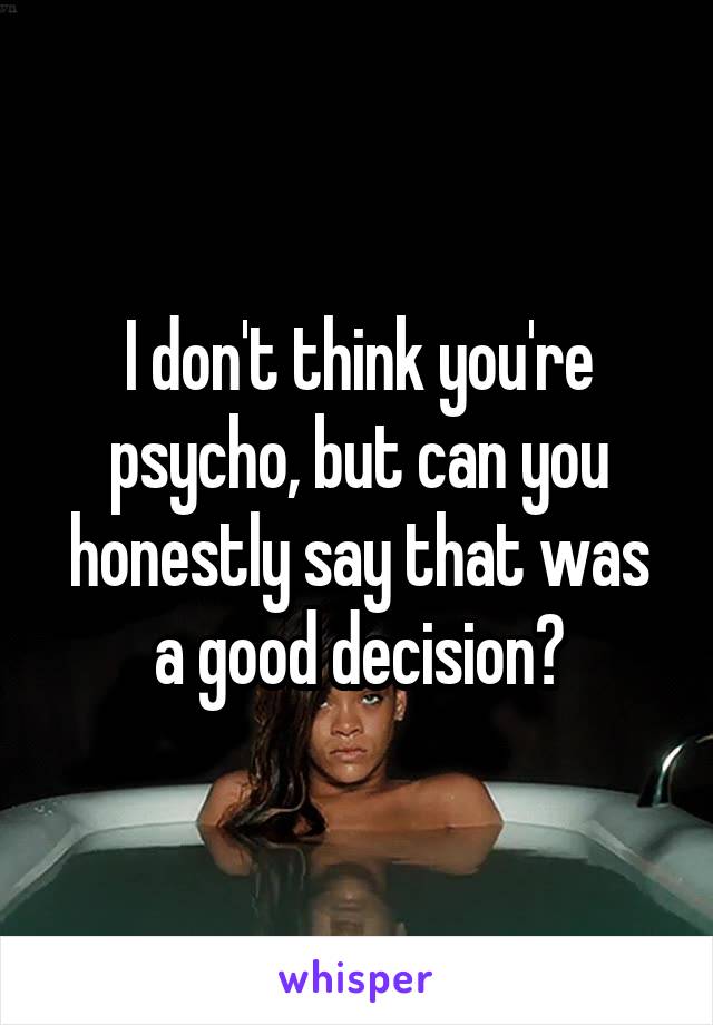 I don't think you're psycho, but can you honestly say that was a good decision?