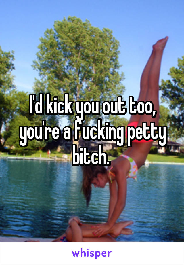 I'd kick you out too, you're a fucking petty bitch. 