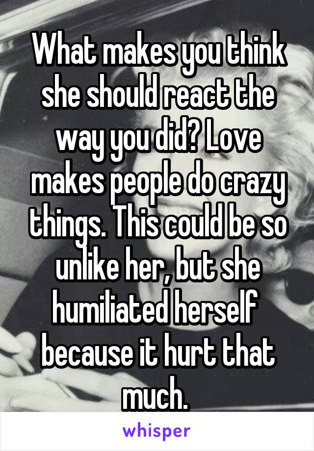 What makes you think she should react the way you did? Love makes people do crazy things. This could be so unlike her, but she humiliated herself  because it hurt that much. 