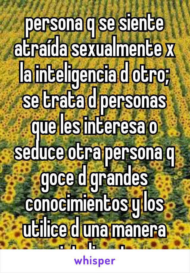persona q se siente atraída sexualmente x la inteligencia d otro;  se trata d personas que les interesa o seduce otra persona q goce d grandes conocimientos y los utilice d una manera inteligent