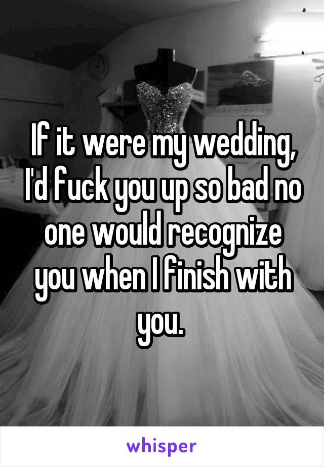 If it were my wedding, I'd fuck you up so bad no one would recognize you when I finish with you. 