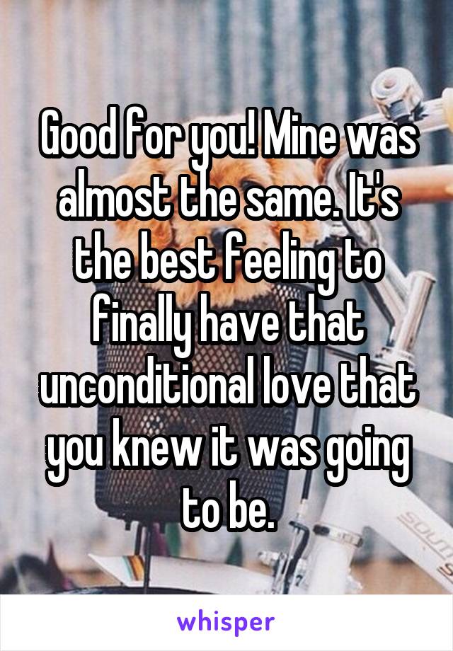 Good for you! Mine was almost the same. It's the best feeling to finally have that unconditional love that you knew it was going to be.