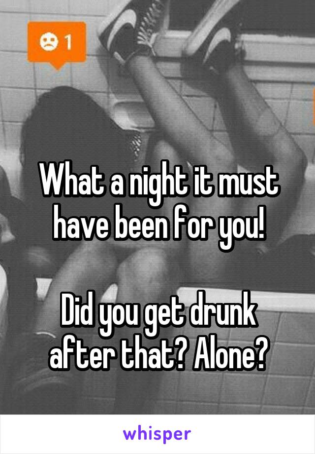 

What a night it must have been for you!

Did you get drunk after that? Alone?