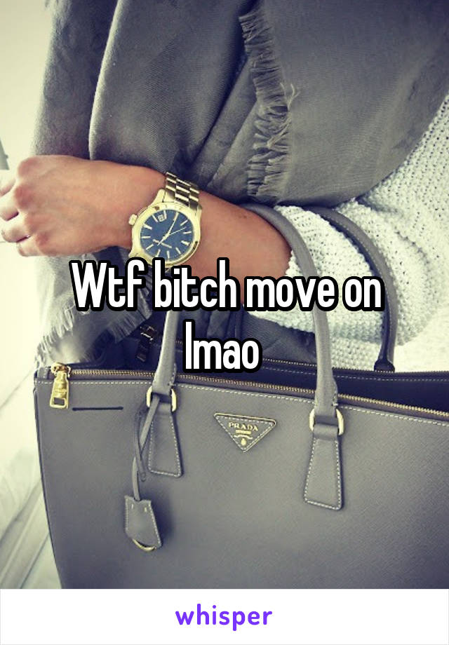 Wtf bitch move on lmao 