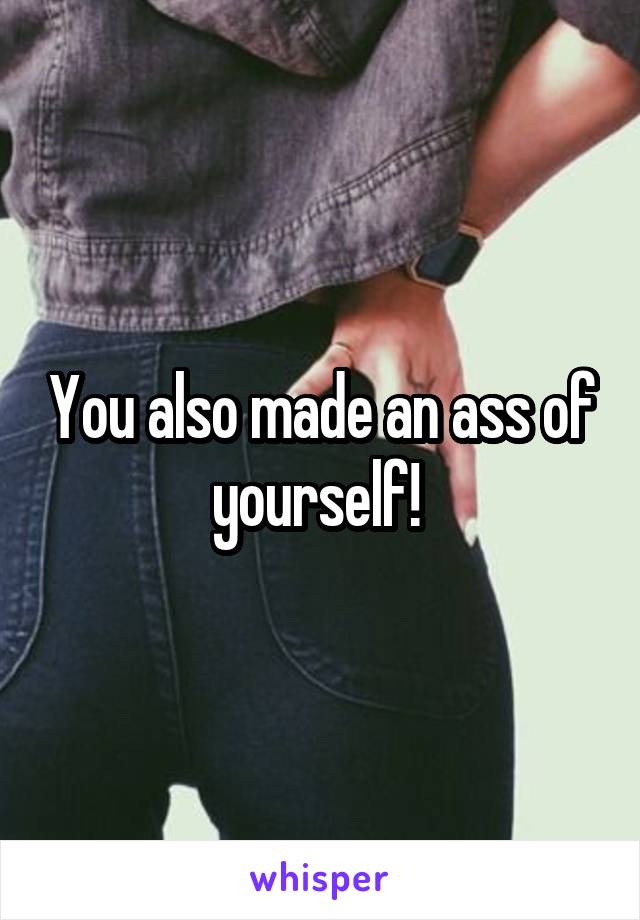 You also made an ass of yourself! 