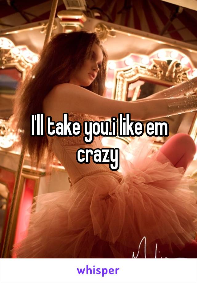 I'll take you.i like em crazy 