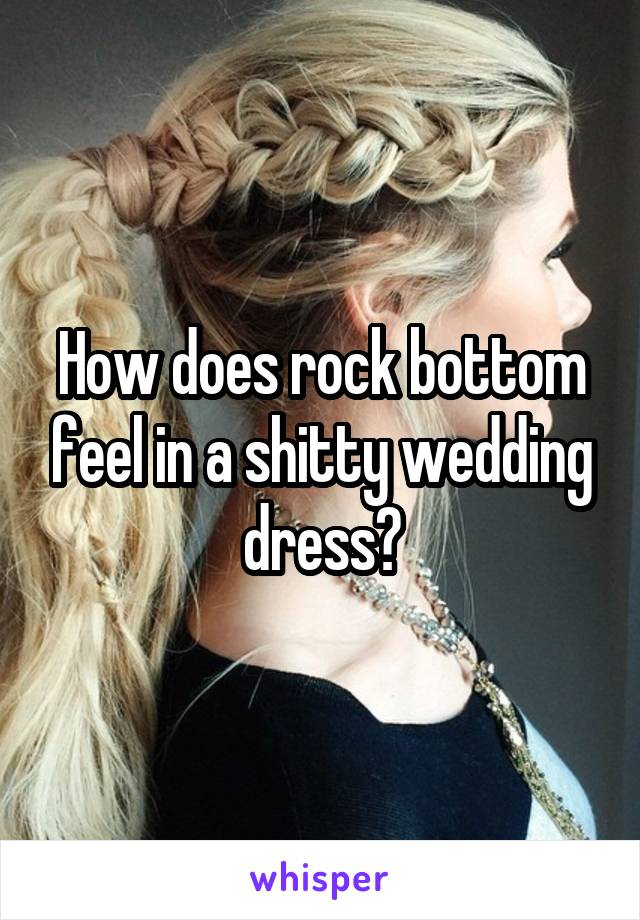 How does rock bottom feel in a shitty wedding dress?