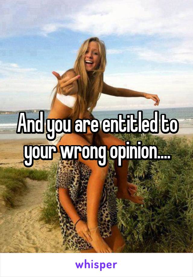 And you are entitled to your wrong opinion....