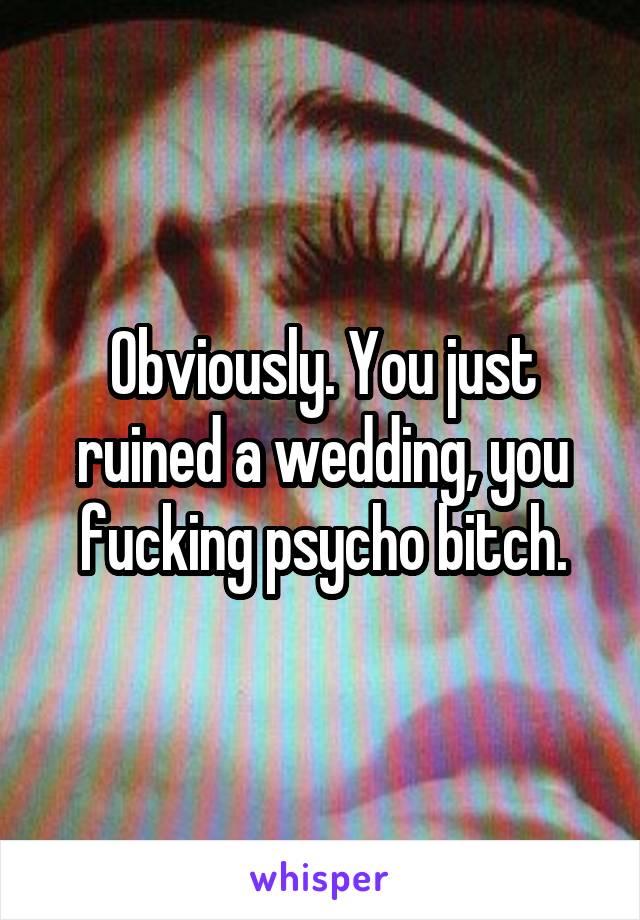 Obviously. You just ruined a wedding, you fucking psycho bitch.