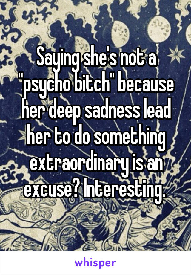 Saying she's not a "psycho bitch" because her deep sadness lead her to do something extraordinary is an excuse? Interesting. 
