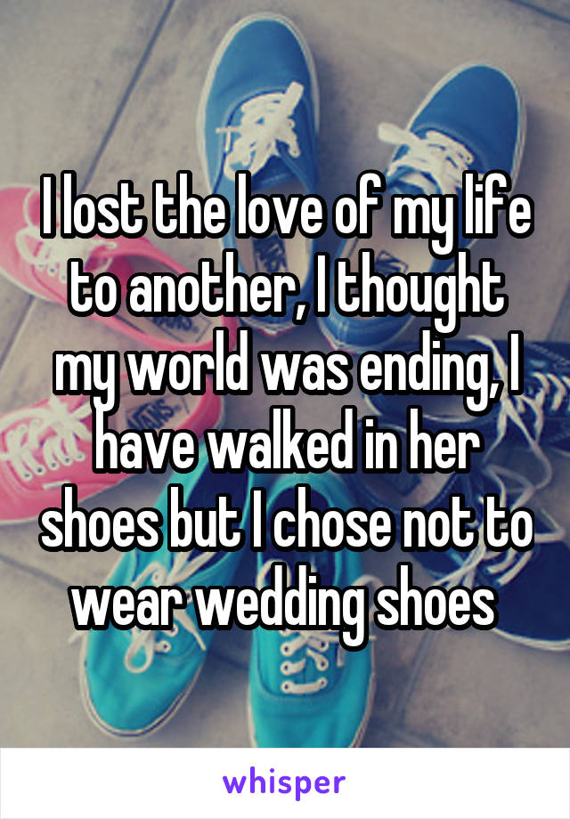 I lost the love of my life to another, I thought my world was ending, I have walked in her shoes but I chose not to wear wedding shoes 