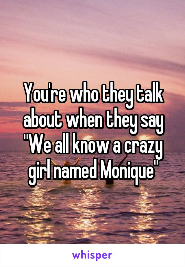 You're who they talk about when they say "We all know a crazy girl named Monique"