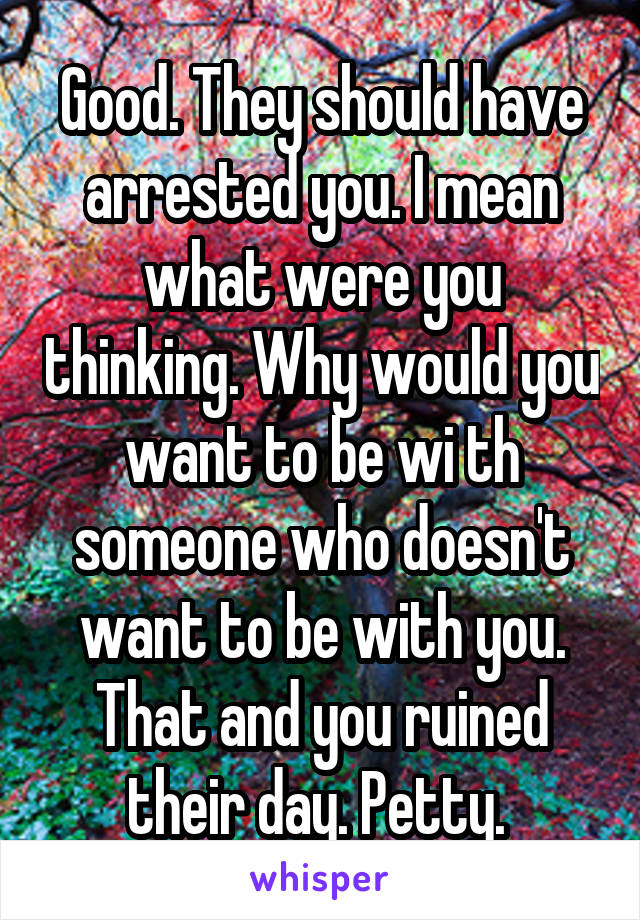 Good. They should have arrested you. I mean what were you thinking. Why would you want to be wi th someone who doesn't want to be with you. That and you ruined their day. Petty. 