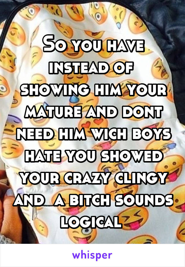 So you have instead of  showing him your mature and dont need him wich boys hate you showed your crazy clingy and  a bitch sounds logical 