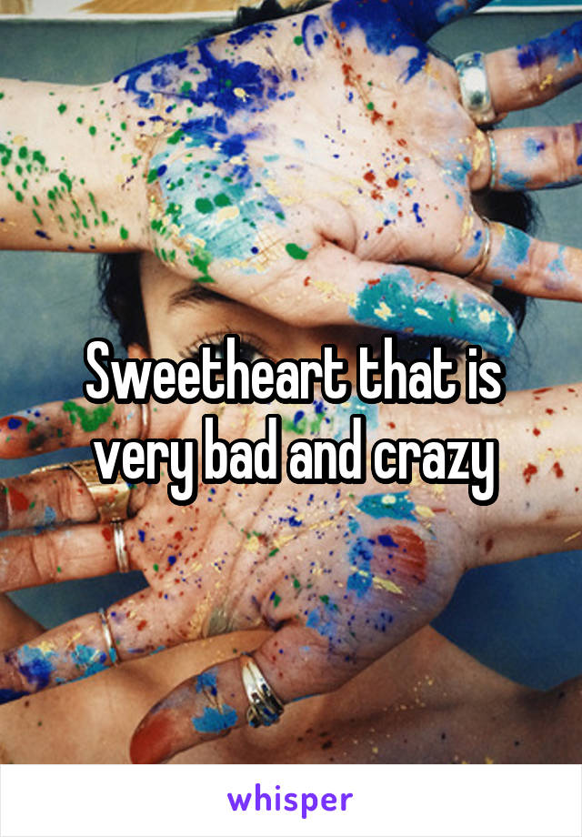 Sweetheart that is very bad and crazy