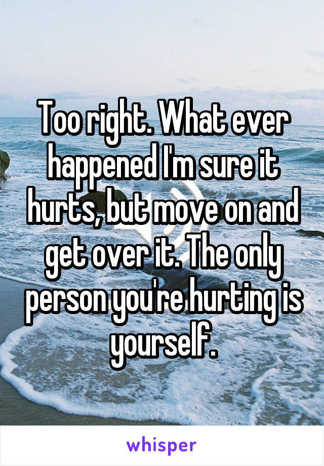 Too right. What ever happened I'm sure it hurts, but move on and get over it. The only person you're hurting is yourself.