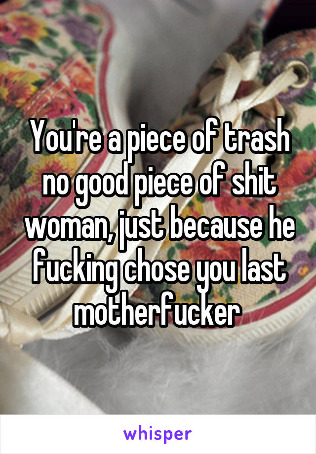 You're a piece of trash no good piece of shit woman, just because he fucking chose you last motherfucker 