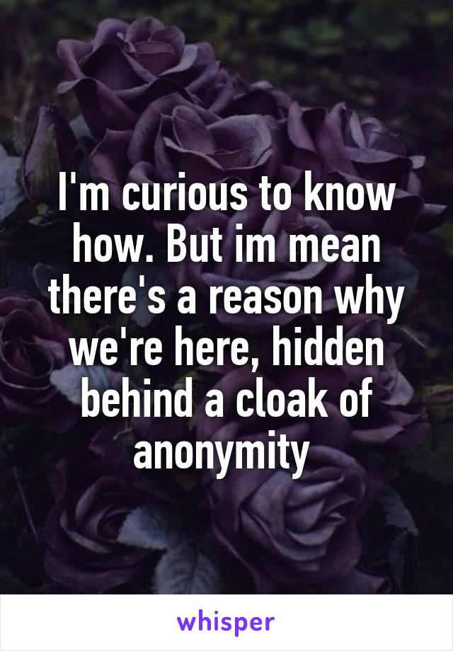 I'm curious to know how. But im mean there's a reason why we're here, hidden behind a cloak of anonymity 