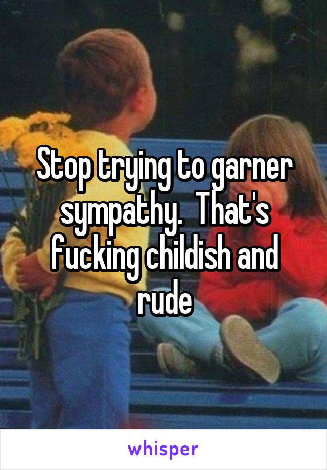 Stop trying to garner sympathy.  That's fucking childish and rude