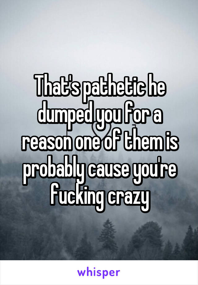 That's pathetic he dumped you for a reason one of them is probably cause you're fucking crazy