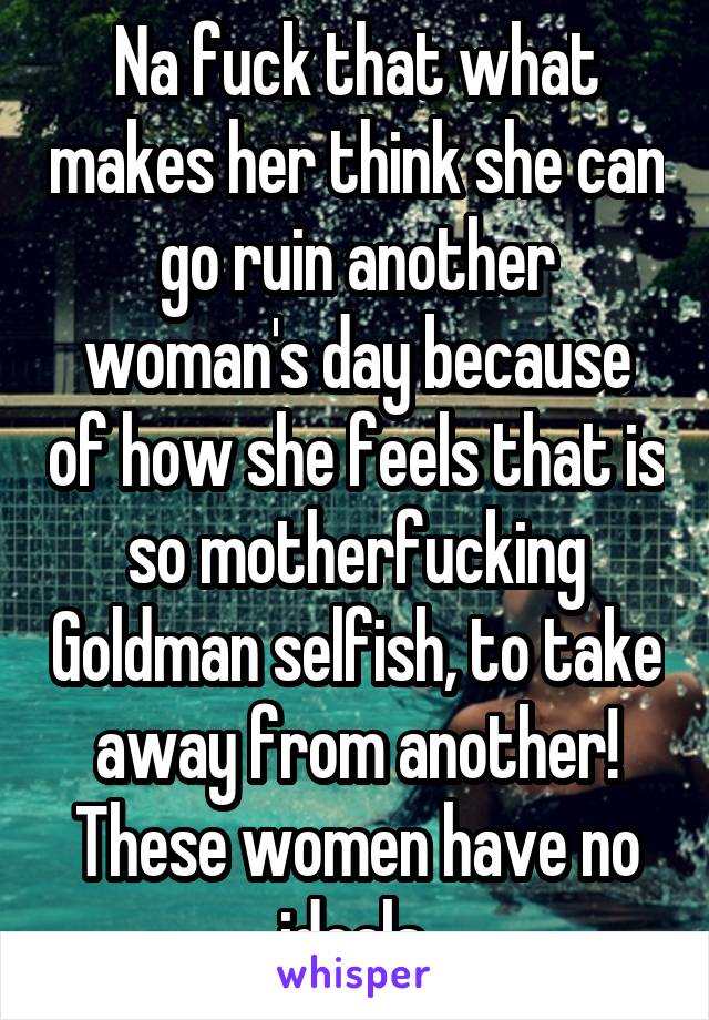 Na fuck that what makes her think she can go ruin another woman's day because of how she feels that is so motherfucking Goldman selfish, to take away from another! These women have no ideals.