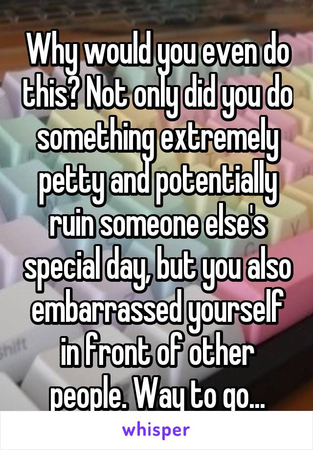 Why would you even do this? Not only did you do something extremely petty and potentially ruin someone else's special day, but you also embarrassed yourself in front of other people. Way to go...