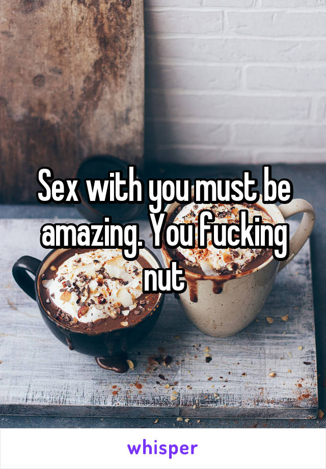 Sex with you must be amazing. You fucking nut