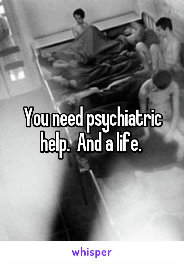 You need psychiatric help.  And a life. 