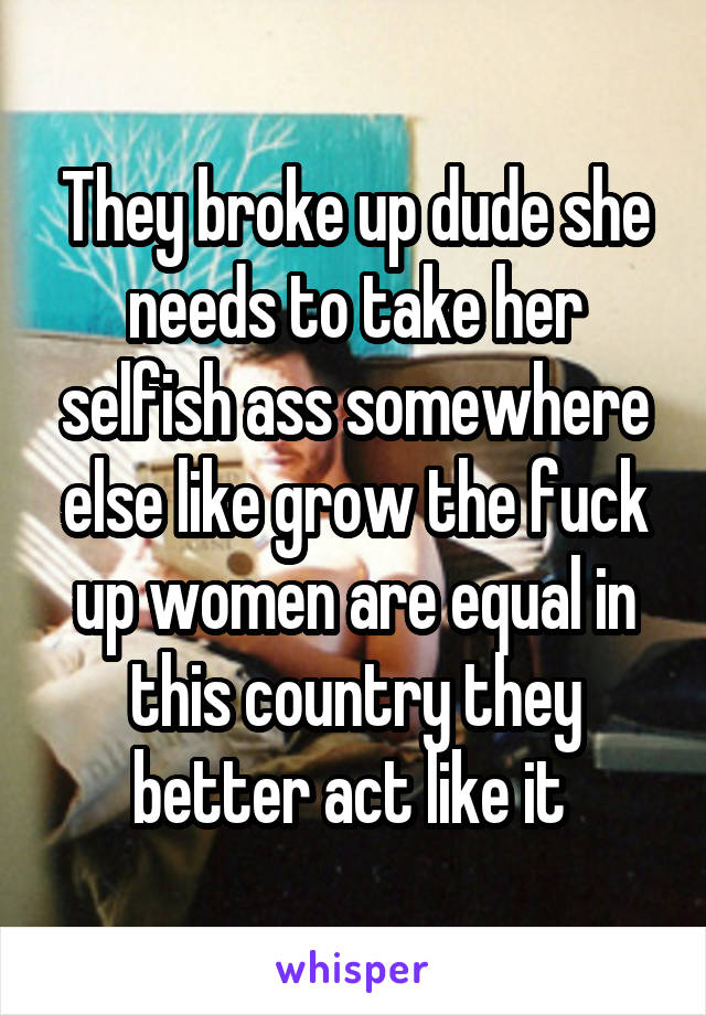 They broke up dude she needs to take her selfish ass somewhere else like grow the fuck up women are equal in this country they better act like it 