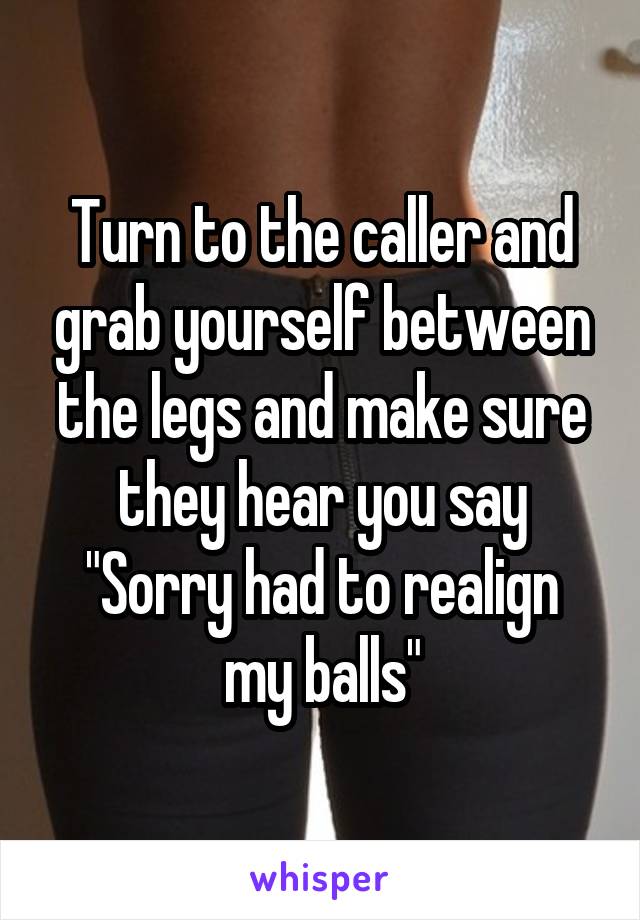 Turn to the caller and grab yourself between the legs and make sure they hear you say
"Sorry had to realign my balls"