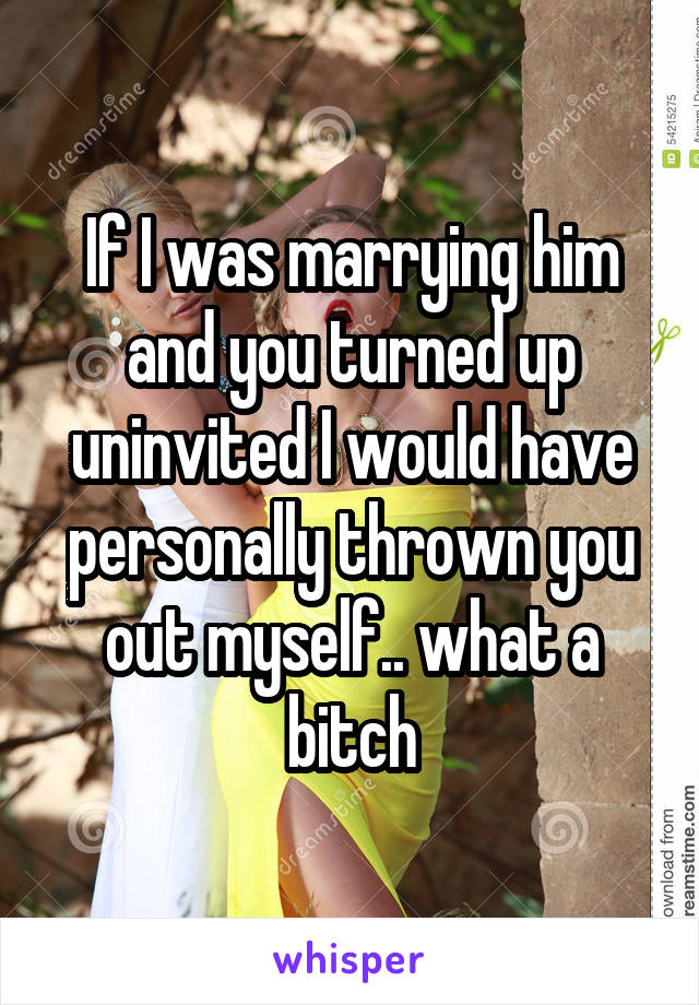 If I was marrying him and you turned up uninvited I would have personally thrown you out myself.. what a bitch