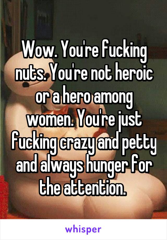 Wow. You're fucking nuts. You're not heroic or a hero among women. You're just fucking crazy and petty and always hunger for the attention. 