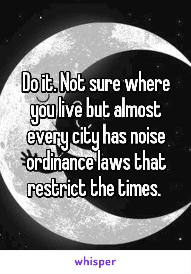 Do it. Not sure where you live but almost every city has noise ordinance laws that restrict the times. 