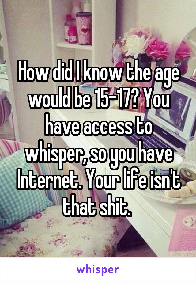 How did I know the age would be 15-17? You have access to whisper, so you have Internet. Your life isn't that shit. 