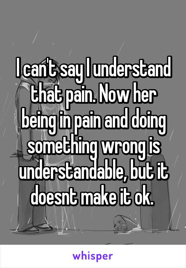 I can't say I understand that pain. Now her being in pain and doing something wrong is understandable, but it doesnt make it ok. 