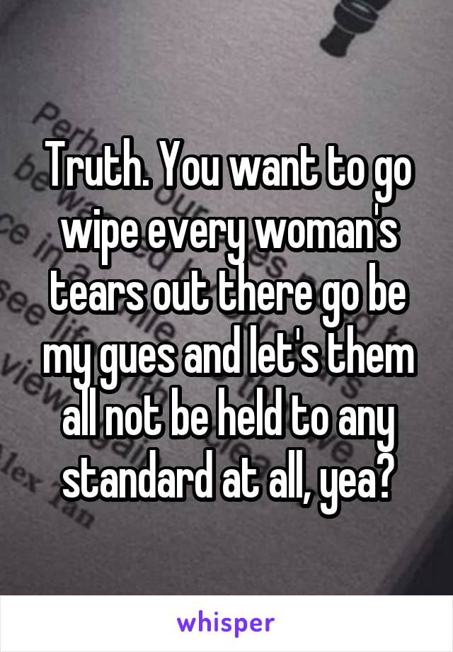 Truth. You want to go wipe every woman's tears out there go be my gues and let's them all not be held to any standard at all, yea?