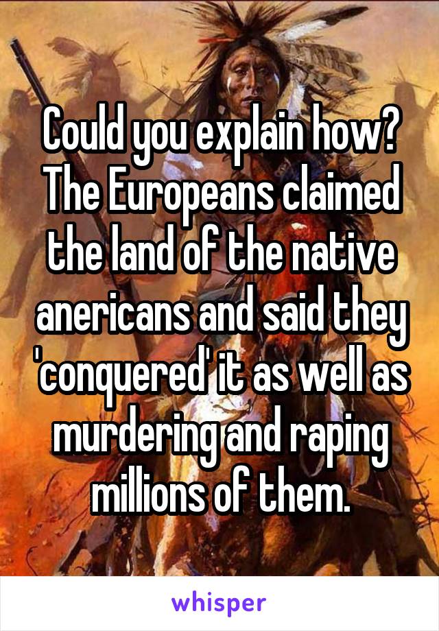 Could you explain how? The Europeans claimed the land of the native anericans and said they 'conquered' it as well as murdering and raping millions of them.