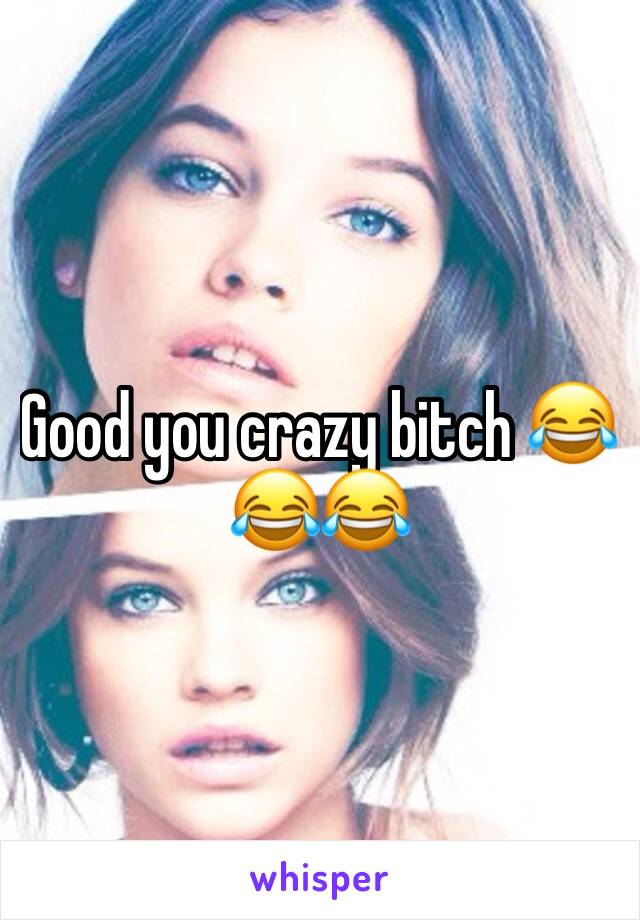 Good you crazy bitch 😂😂😂