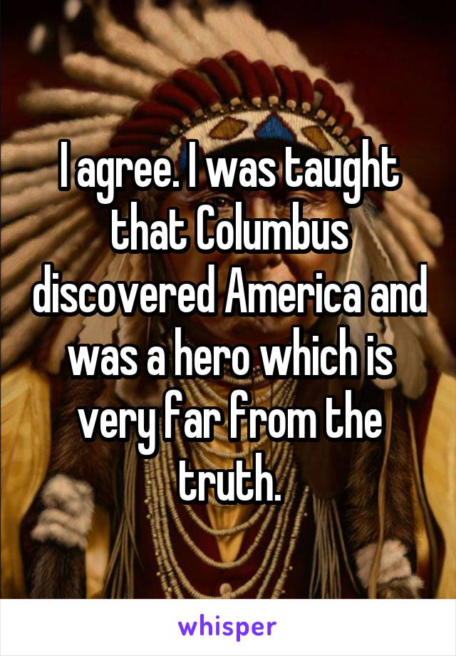 I agree. I was taught that Columbus discovered America and was a hero which is very far from the truth.