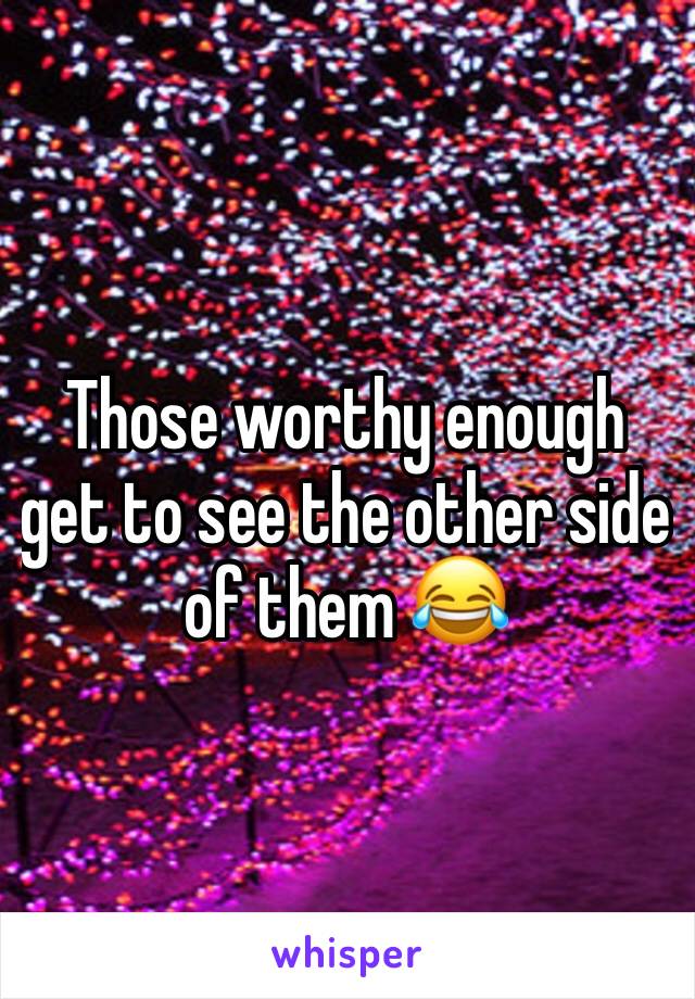 Those worthy enough get to see the other side of them 😂