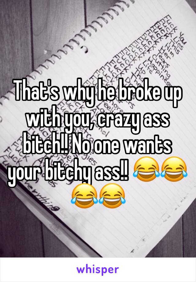 That's why he broke up with you, crazy ass bitch!! No one wants your bitchy ass!! 😂😂😂😂