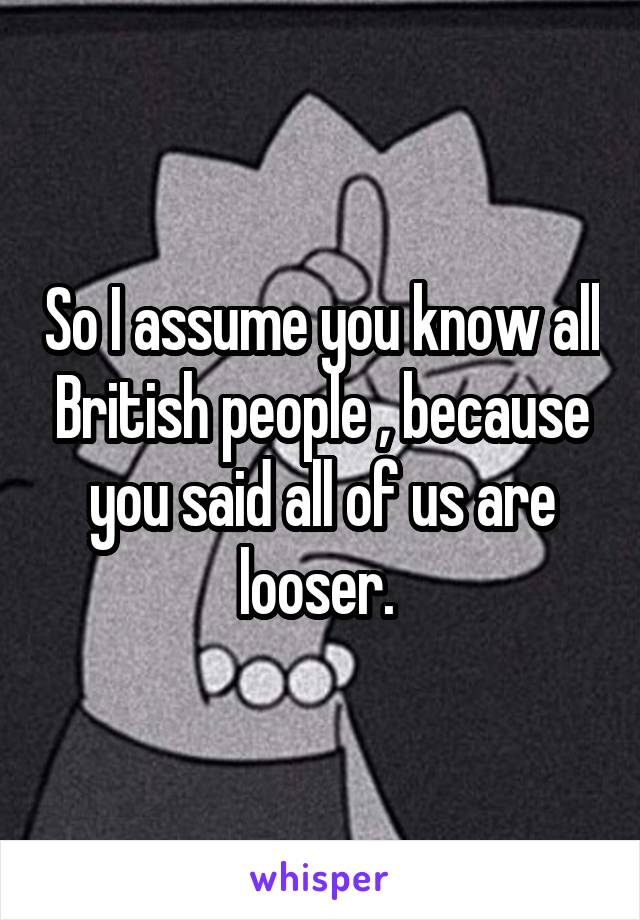 So I assume you know all British people , because you said all of us are looser. 