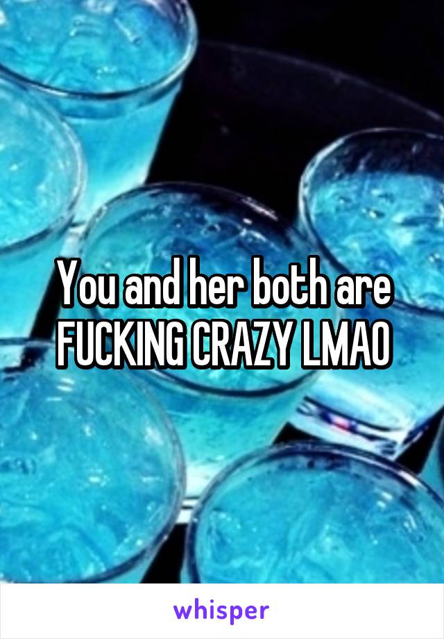 You and her both are FUCKING CRAZY LMAO